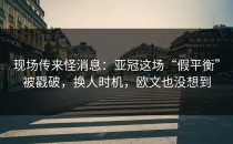 现场传来怪消息：亚冠这场“假平衡”被戳破，换人时机，欧文也没想到