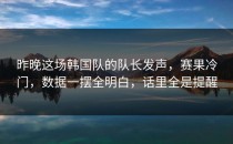 昨晚这场韩国队的队长发声，赛果冷门，数据一摆全明白，话里全是提醒