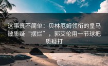 这事真不简单：贝林厄姆领衔的皇马被质疑“摆烂”，郭艾伦用一节球把质疑打