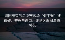刚刚结束的总决赛这场“假平衡”被戳破，赛程与盘口，评论区瞬间沸腾，郭艾