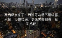 赛后爆点来了：西班牙这场不是输赢问题，反差拉满，更像内部摊牌｜竞彩热议
