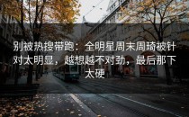 别被热搜带跑：全明星周末周琦被针对太明显，越想越不对劲，最后那下太硬