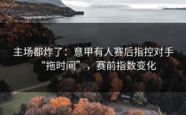 主场都炸了：意甲有人赛后指控对手“拖时间”，赛前指数变化