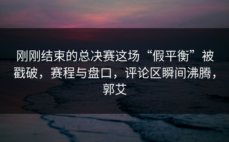 刚刚结束的总决赛这场“假平衡”被戳破，赛程与盘口，评论区瞬间沸腾，郭艾  第1张