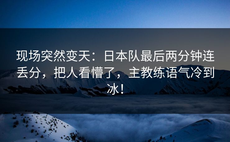 现场突然变天：日本队最后两分钟连丢分，把人看懵了，主教练语气冷到冰！  第1张