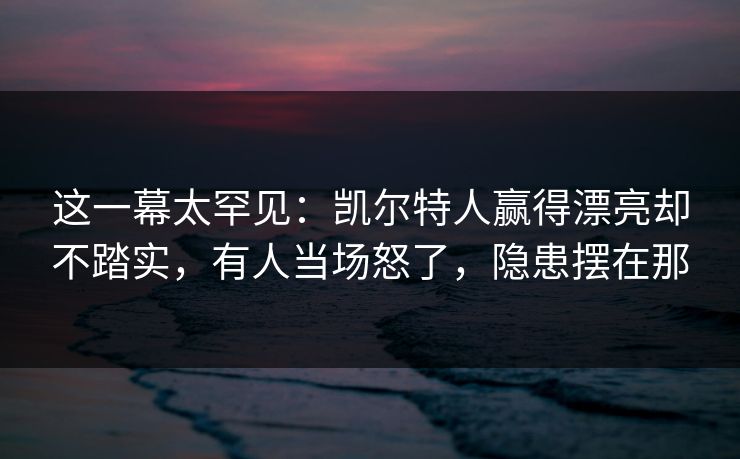 这一幕太罕见：凯尔特人赢得漂亮却不踏实，有人当场怒了，隐患摆在那  第1张