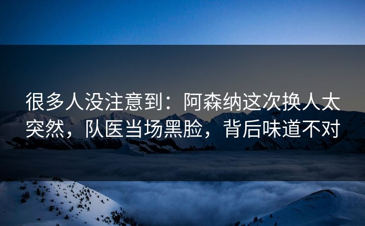 很多人没注意到：阿森纳这次换人太突然，队医当场黑脸，背后味道不对  第1张