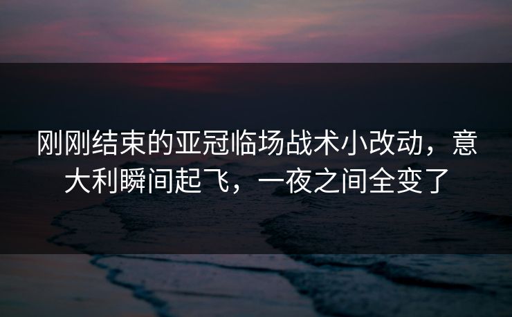 刚刚结束的亚冠临场战术小改动，意大利瞬间起飞，一夜之间全变了  第1张