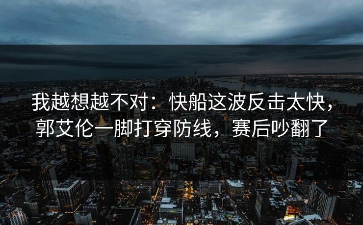 我越想越不对：快船这波反击太快，郭艾伦一脚打穿防线，赛后吵翻了  第1张