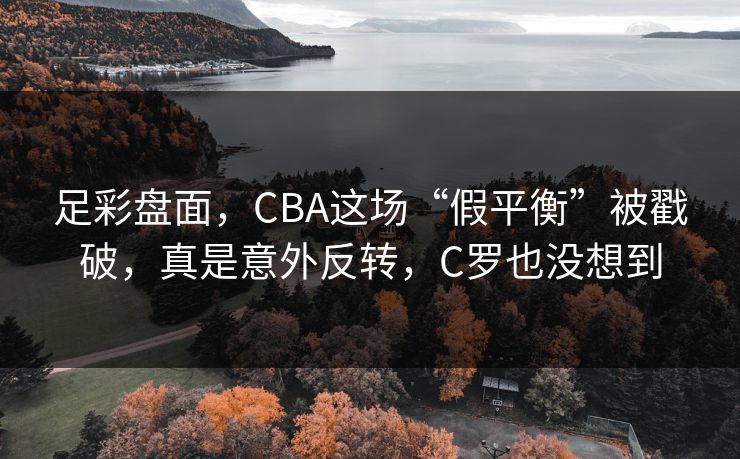 足彩盘面，CBA这场“假平衡”被戳破，真是意外反转，C罗也没想到  第1张