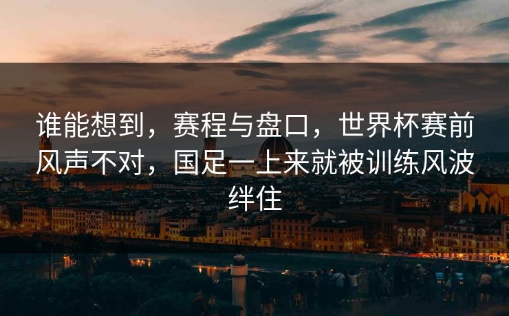 谁能想到，赛程与盘口，世界杯赛前风声不对，国足一上来就被训练风波绊住  第1张