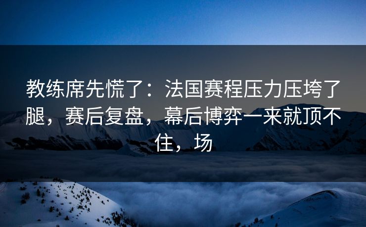 教练席先慌了：法国赛程压力压垮了腿，赛后复盘，幕后博弈一来就顶不住，场  第1张