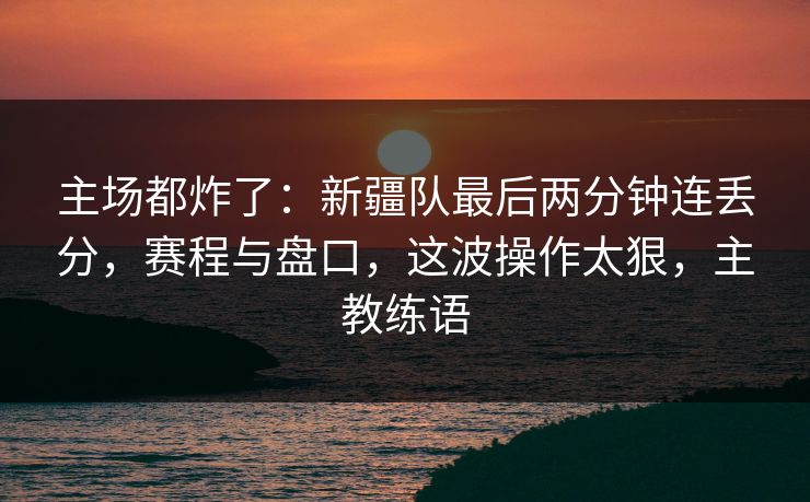 主场都炸了：新疆队最后两分钟连丢分，赛程与盘口，这波操作太狠，主教练语  第1张