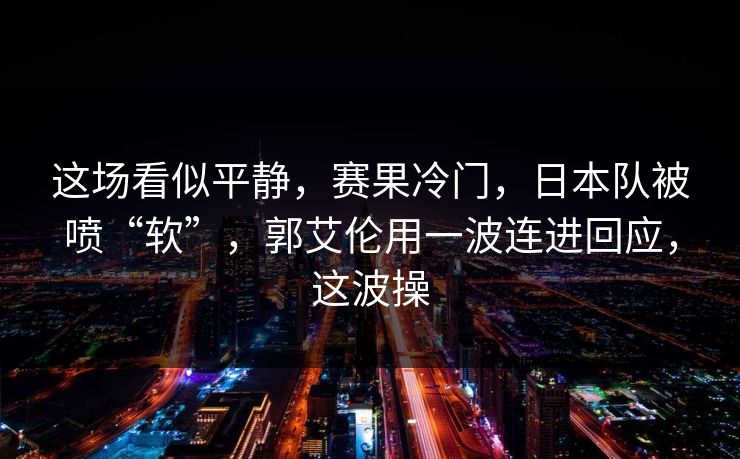 这场看似平静，赛果冷门，日本队被喷“软”，郭艾伦用一波连进回应，这波操  第1张