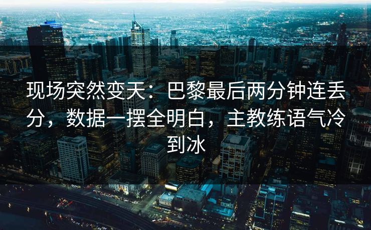 现场突然变天：巴黎最后两分钟连丢分，数据一摆全明白，主教练语气冷到冰  第1张