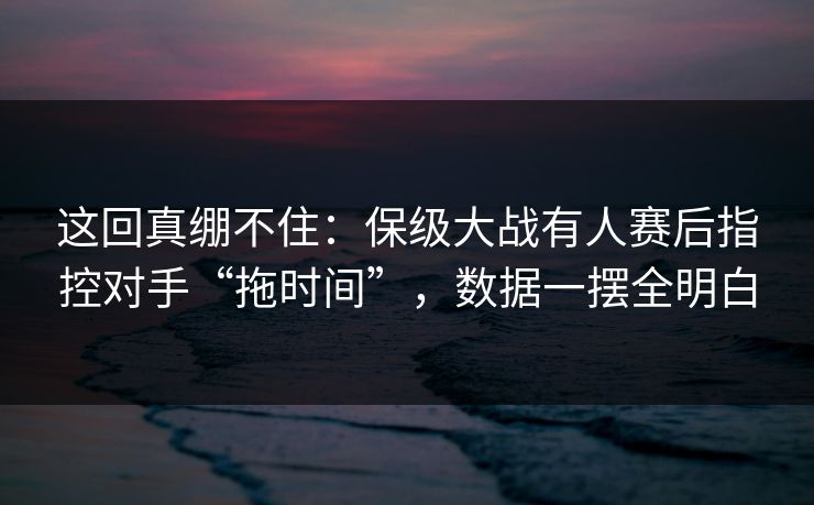 这回真绷不住：保级大战有人赛后指控对手“拖时间”，数据一摆全明白  第1张