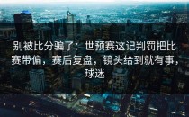 别被比分骗了：世预赛这记判罚把比赛带偏，赛后复盘，镜头给到就有事，球迷