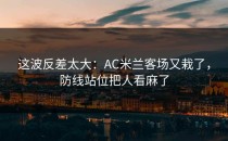 这波反差太大：AC米兰客场又栽了，防线站位把人看麻了