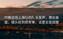 昨晚这场上海队的队长发声，赛后复盘，镜头给到就有事，话里全是提醒