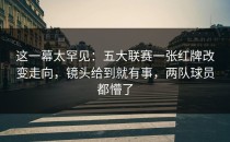 这一幕太罕见：五大联赛一张红牌改变走向，镜头给到就有事，两队球员都懵了