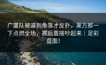 广厦队被逼到角落才反扑，莱万那一下点燃全场，赛后直接吵起来｜足彩盘面！