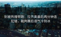 别被热搜带跑：拉齐奥最后两分钟连犯错，裁判赛后语气冷到冰