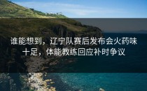 谁能想到，辽宁队赛后发布会火药味十足，体能教练回应补时争议