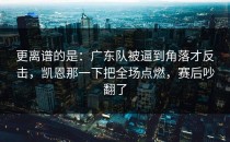 更离谱的是：广东队被逼到角落才反击，凯恩那一下把全场点燃，赛后吵翻了