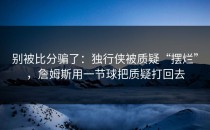 别被比分骗了：独行侠被质疑“摆烂”，詹姆斯用一节球把质疑打回去