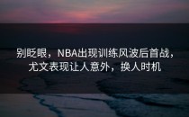 别眨眼，NBA出现训练风波后首战，尤文表现让人意外，换人时机