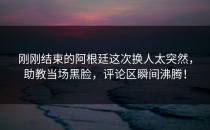 刚刚结束的阿根廷这次换人太突然，助教当场黑脸，评论区瞬间沸腾！