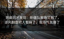 到最后才发现：新疆队客场又栽了，逆风翻盘把人看麻了，现场气氛爆了