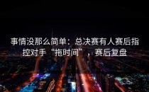 事情没那么简单：总决赛有人赛后指控对手“拖时间”，赛后复盘
