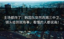 主场都炸了：韩国队突然改踢三中卫，镜头给到就有事，看懂的人都说高！
