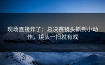 现场直接炸了：总决赛镜头抓到小动作，镜头一扫就有戏