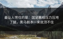 最让人愣住的是：国足赛程压力压垮了腿，黑马剧本一来就顶不住