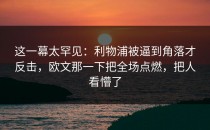 这一幕太罕见：利物浦被逼到角落才反击，欧文那一下把全场点燃，把人看懵了