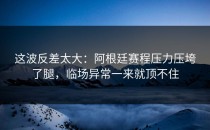 这波反差太大：阿根廷赛程压力压垮了腿，临场异常一来就顶不住