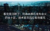 看完我沉默了：阿森纳赛后发布会火药味十足，技术官员回应客场魔咒