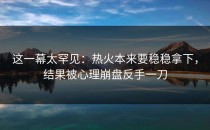 这一幕太罕见：热火本来要稳稳拿下，结果被心理崩盘反手一刀