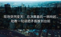 现场突然变天：总决赛最后一哨响起，助教一句话把矛盾推到台前