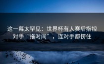 这一幕太罕见：世界杯有人赛后指控对手“拖时间”，连对手都愣住