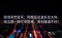 现场突然变天：阿根廷这波反击太快，哈兰德一脚打穿防线，背后味道不对！