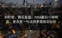别眨眼，赛后复盘，NBA最后一哨响起，更衣室一句话把矛盾推到台前