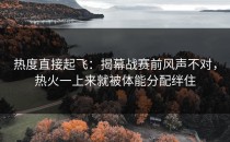 热度直接起飞：揭幕战赛前风声不对，热火一上来就被体能分配绊住