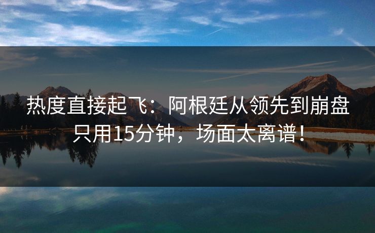 热度直接起飞：阿根廷从领先到崩盘只用15分钟，场面太离谱！  第1张