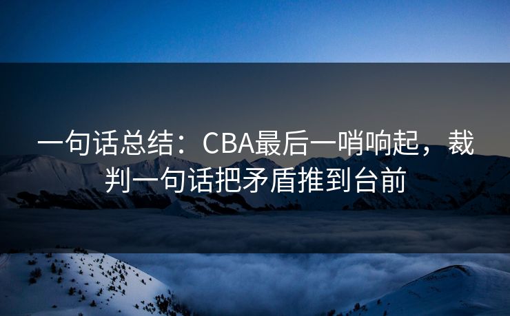 一句话总结：CBA最后一哨响起，裁判一句话把矛盾推到台前  第1张