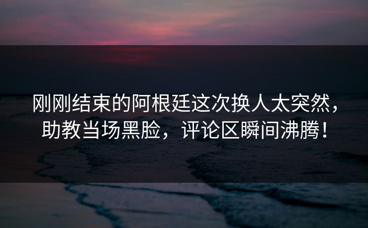 刚刚结束的阿根廷这次换人太突然，助教当场黑脸，评论区瞬间沸腾！  第1张