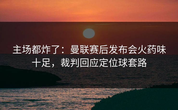 主场都炸了：曼联赛后发布会火药味十足，裁判回应定位球套路  第1张