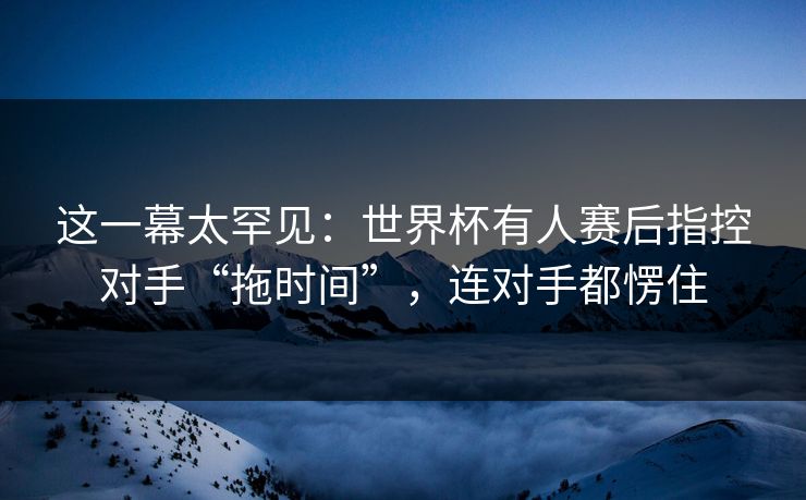 这一幕太罕见：世界杯有人赛后指控对手“拖时间”，连对手都愣住  第1张